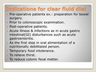 Indications for clear fluid diet
 Pre-operative patients ex.: preparation for bowel
surgery.
 Prior to colonoscopic examination.
 Post-operative patients.
 Acute illness & infections as in acute gastro
intestinal(GI) disturbances such as acute
gastroenteritis.
 As the first step in oral alimentation of a
nutritionally debilitated person.
 Temporary food intolerance.
 To relieve thirst.
 To reduce colonic fecal matter.
 