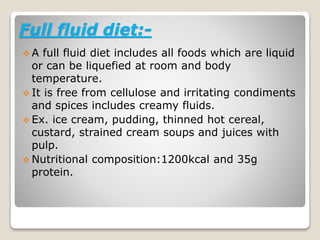 Full fluid diet:-
 A full fluid diet includes all foods which are liquid
or can be liquefied at room and body
temperature.
 It is free from cellulose and irritating condiments
and spices includes creamy fluids.
 Ex. ice cream, pudding, thinned hot cereal,
custard, strained cream soups and juices with
pulp.
 Nutritional composition:1200kcal and 35g
protein.
 