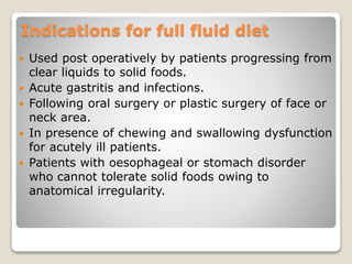 Indications for full fluid diet
 Used post operatively by patients progressing from
clear liquids to solid foods.
 Acute gastritis and infections.
 Following oral surgery or plastic surgery of face or
neck area.
 In presence of chewing and swallowing dysfunction
for acutely ill patients.
 Patients with oesophageal or stomach disorder
who cannot tolerate solid foods owing to
anatomical irregularity.
 