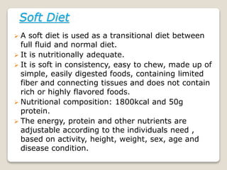 Soft Diet
 A soft diet is used as a transitional diet between
full fluid and normal diet.
 It is nutritionally adequate.
 It is soft in consistency, easy to chew, made up of
simple, easily digested foods, containing limited
fiber and connecting tissues and does not contain
rich or highly flavored foods.
 Nutritional composition: 1800kcal and 50g
protein.
 The energy, protein and other nutrients are
adjustable according to the individuals need ,
based on activity, height, weight, sex, age and
disease condition.
 