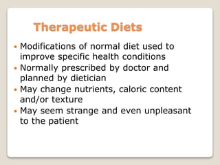 Therapeutic Diets
 Modifications of normal diet used to
improve specific health conditions
 Normally prescribed by doctor and
planned by dietician
 May change nutrients, caloric content
and/or texture
 May seem strange and even unpleasant
to the patient
 