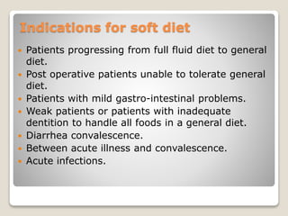 Indications for soft diet
 Patients progressing from full fluid diet to general
diet.
 Post operative patients unable to tolerate general
diet.
 Patients with mild gastro-intestinal problems.
 Weak patients or patients with inadequate
dentition to handle all foods in a general diet.
 Diarrhea convalescence.
 Between acute illness and convalescence.
 Acute infections.
 