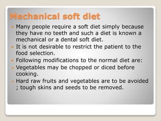 Mechanical soft diet
 Many people require a soft diet simply because
they have no teeth and such a diet is known a
mechanical or a dental soft diet.
 It is not desirable to restrict the patient to the
food selection.
 Following modifications to the normal diet are:
 Vegetables may be chopped or diced before
cooking.
 Hard raw fruits and vegetables are to be avoided
; tough skins and seeds to be removed.
 