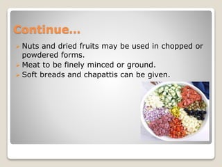 Continue…
 Nuts and dried fruits may be used in chopped or
powdered forms.
 Meat to be finely minced or ground.
 Soft breads and chapattis can be given.
 