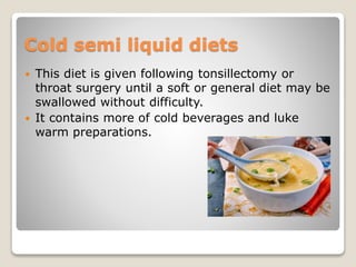 Cold semi liquid diets
 This diet is given following tonsillectomy or
throat surgery until a soft or general diet may be
swallowed without difficulty.
 It contains more of cold beverages and luke
warm preparations.
 