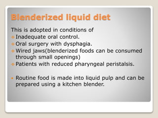 Blenderized liquid diet
This is adopted in conditions of
 Inadequate oral control.
 Oral surgery with dysphagia.
 Wired jaws(blenderized foods can be consumed
through small openings)
 Patients with reduced pharyngeal peristalsis.
 Routine food is made into liquid pulp and can be
prepared using a kitchen blender.
 