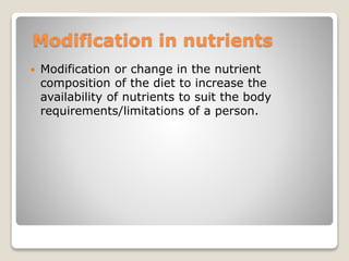 Modification in nutrients
 Modification or change in the nutrient
composition of the diet to increase the
availability of nutrients to suit the body
requirements/limitations of a person.
 