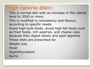 High calorie diet:-
 This is normal diet with an increase in the calorie
level to 3000 or more.
 This is modified in consistency and flavour,
according to specific needs.
 Avoid high-bulk foods ,Avoid high-fat foods such
as fried foods, rich pastries, and cheese cake
because they digest slowly and spoil appetite
 These diets are prescribed for
• Weight loss
• Fever
• Hyperthyroidism
• burns
 