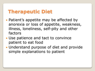 Therapeutic Diet
 Patient’s appetite may be affected by
anorexia or loss of appetite, weakness,
illness, loneliness, self-pity and other
factors
 Use patience and tact to convince
patient to eat food
 Understand purpose of diet and provide
simple explanations to patient
 