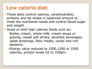 Low calorie diet
 These diets control calories, carbohydrates,
proteins and fat intake in balanced amount to
meet the nutritional needs and control blood sugar
and weight.
 Avoid or limit high calories foods such as:
◦ Butter, cream, whole milk, cream soups or
gravies, sweet soft drinks, alcoholic beverages,
salad dressings, fatty meats, candy and rich
desserts.
 Energy value reduced to 1500,1200 or 1000
calories, protein levels 65 to 100gm.
 