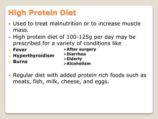 High Protein Diet
 Used to treat malnutrition or to increase muscle
mass.
 High protein diet of 100-125g per day may be
prescribed for a variety of conditions like
 Fever
 Hyperthyroidism
 Burns
 Regular diet with added protein rich foods such as
meats, fish, milk, cheese, and eggs.
After surgery
Diarrhea
Elderly
Alcoholism
 