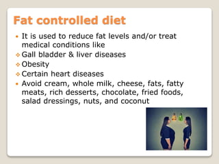 Fat controlled diet
 It is used to reduce fat levels and/or treat
medical conditions like
 Gall bladder & liver diseases
 Obesity
 Certain heart diseases
 Avoid cream, whole milk, cheese, fats, fatty
meats, rich desserts, chocolate, fried foods,
salad dressings, nuts, and coconut
 