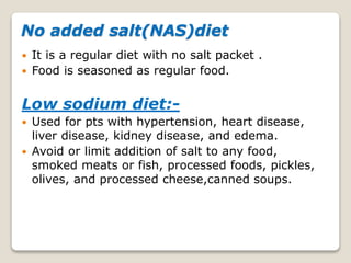 No added salt(NAS)diet
 It is a regular diet with no salt packet .
 Food is seasoned as regular food.
Low sodium diet:-
 Used for pts with hypertension, heart disease,
liver disease, kidney disease, and edema.
 Avoid or limit addition of salt to any food,
smoked meats or fish, processed foods, pickles,
olives, and processed cheese,canned soups.
 
