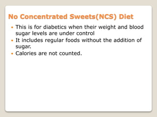 No Concentrated Sweets(NCS) Diet
 This is for diabetics when their weight and blood
sugar levels are under control
 It includes regular foods without the addition of
sugar.
 Calories are not counted.
 