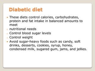 Diabetic diet
 These diets control calories, carbohydrates,
protein and fat intake in balanced amounts to
meet
o nutritional needs
o Control blood sugar levels
o Control weight
 Avoid sugar-heavy foods such as candy, soft
drinks, desserts, cookies, syrup, honey,
condensed milk, sugared gum, jams, and jellies.
 