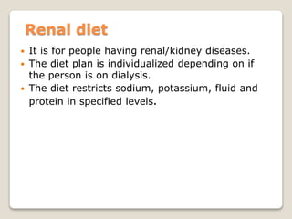 Renal diet
 It is for people having renal/kidney diseases.
 The diet plan is individualized depending on if
the person is on dialysis.
 The diet restricts sodium, potassium, fluid and
protein in specified levels.
 