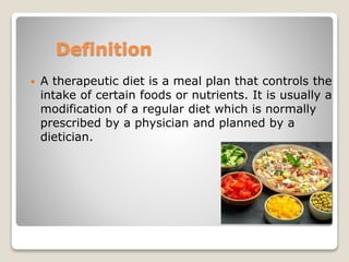 Definition
 A therapeutic diet is a meal plan that controls the
intake of certain foods or nutrients. It is usually a
modification of a regular diet which is normally
prescribed by a physician and planned by a
dietician.
 