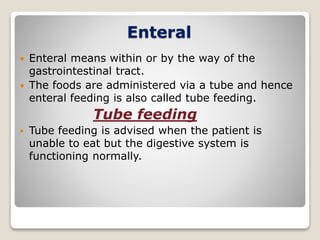 Enteral
 Enteral means within or by the way of the
gastrointestinal tract.
 The foods are administered via a tube and hence
enteral feeding is also called tube feeding.
Tube feeding
 Tube feeding is advised when the patient is
unable to eat but the digestive system is
functioning normally.
 