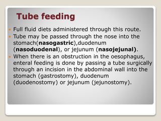Tube feeding
 Full fluid diets administered through this route.
 Tube may be passed through the nose into the
stomach(nasogastric),duodenum
(nasoduodenal), or jejunum (nasojejunal).
 When there is an obstruction in the oesophagus,
enteral feeding is done by passing a tube surgically
through an incision in the abdominal wall into the
stomach (gastrostomy), duodenum
(duodenostomy) or jejunum (jejunostomy).
 