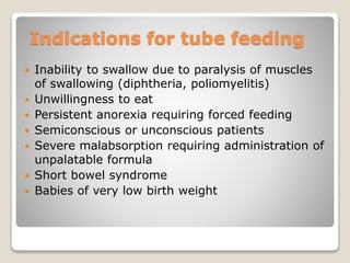Indications for tube feeding
 Inability to swallow due to paralysis of muscles
of swallowing (diphtheria, poliomyelitis)
 Unwillingness to eat
 Persistent anorexia requiring forced feeding
 Semiconscious or unconscious patients
 Severe malabsorption requiring administration of
unpalatable formula
 Short bowel syndrome
 Babies of very low birth weight
 
