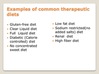 Examples of common therapeutic
diets
 Gluten-free diet
 Clear Liquid diet
 Full Liquid diet
 Diabetic (Calorie
controlled) diet
 No concentrated
sweet diet
 Low fat diet
 Sodium restricted(no
added salts) diet
 Renal diet
 High fiber diet
 