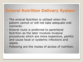 Enteral Nutrition Delivery System
 The enteral Nutrition is utilised when the
patient cannot or will not take adequate oral
nutrients.
 Enteral route is preferred to parenteral
Nutrition as the later involves invasive
procedures which are more expensive, painful
and cause local or systemic infections and
sepsis.
 Following are the routes of access of nutrition.
 