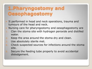 1.Pharyngostomy and
Oesophagostomy
 It performed in head and neck operations, trauma and
tumours of the head and neck.
 Nursing care for pharyngostomy and oesophagostomy are
1. Clan the stoma site with hydrogen peroxide and distilled
water.
2. Keep the area around the stoma dry and clean.
3. Use absolutely sterile met.
4. Check suspected sources for infections around the stoma
site.
5. Secure the feeding tube properly to avoid accidental
dislodgement.
 