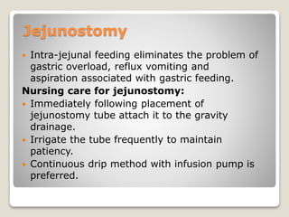 Jejunostomy
 Intra-jejunal feeding eliminates the problem of
gastric overload, reflux vomiting and
aspiration associated with gastric feeding.
Nursing care for jejunostomy:
 Immediately following placement of
jejunostomy tube attach it to the gravity
drainage.
 Irrigate the tube frequently to maintain
patiency.
 Continuous drip method with infusion pump is
preferred.
 