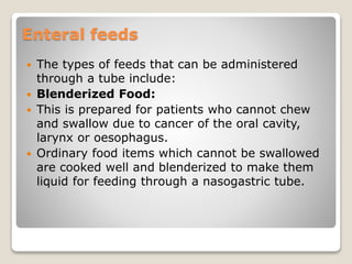 Enteral feeds
 The types of feeds that can be administered
through a tube include:
 Blenderized Food:
 This is prepared for patients who cannot chew
and swallow due to cancer of the oral cavity,
larynx or oesophagus.
 Ordinary food items which cannot be swallowed
are cooked well and blenderized to make them
liquid for feeding through a nasogastric tube.
 