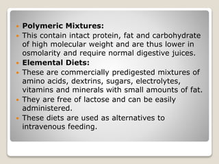  Polymeric Mixtures:
 This contain intact protein, fat and carbohydrate
of high molecular weight and are thus lower in
osmolarity and require normal digestive juices.
 Elemental Diets:
 These are commercially predigested mixtures of
amino acids, dextrins, sugars, electrolytes,
vitamins and minerals with small amounts of fat.
 They are free of lactose and can be easily
administered.
 These diets are used as alternatives to
intravenous feeding.
 