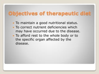 Objectives of therapeutic diet
 To maintain a good nutritional status.
 To correct nutrient deficiencies which
may have occurred due to the disease.
 To afford rest to the whole body or to
the specific organ affected by the
disease.
 