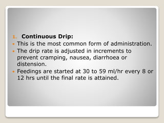1. Continuous Drip:
 This is the most common form of administration.
 The drip rate is adjusted in increments to
prevent cramping, nausea, diarrhoea or
distension.
 Feedings are started at 30 to 59 ml/hr every 8 or
12 hrs until the final rate is attained.
 