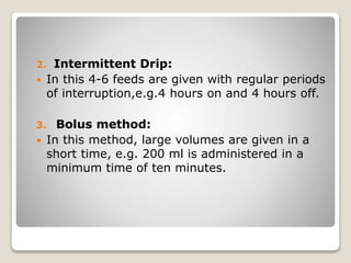 2. Intermittent Drip:
 In this 4-6 feeds are given with regular periods
of interruption,e.g.4 hours on and 4 hours off.
3. Bolus method:
 In this method, large volumes are given in a
short time, e.g. 200 ml is administered in a
minimum time of ten minutes.
 