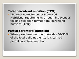 Total parenteral nutrition (TPN):
 The total nourishment of increased
Nutritional requirements through intravenous
feeding has been termed total parenteral
nutrition (TPN).
Partial parenteral nutrition:
 When parenteral nutrition provides 30-50%
of the total daily nutrients, it is termed
partial parenteral nutrition.
 