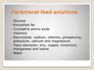 Parenteral feed solutions
 Glucose
 Emulsified fat
 Crystalline amino acids
 Vitamins
 Electrolytes- sodium, chlorine, phosphorus,
potassium, calcium and magnesium.
 Trace elements- zinc, copper, chromium,
manganese and iodine
 Water
 
