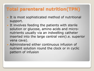 Total parenteral nutrition(TPN)
 It is most sophisticated method of nutritional
support.
 It involves feeding the patients with sterile
solution or glucose, amino acids and micro-
nutrients usually via an indwelling catheter
inserted into the large central vein(i.e. superior
vena cava).
 Administered either continuous infusion of
nutrient solution round the clock or in cyclic
pattern of infusion
 