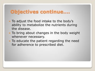 Objectives continue….
 To adjust the food intake to the body’s
ability to metabolize the nutrients during
the disease.
 To bring about changes in the body weight
whenever necessary.
 To educate the patient regarding the need
for adherence to prescribed diet.
 
