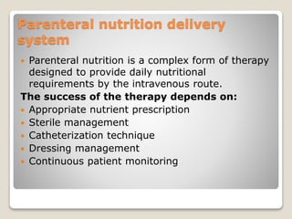 Parenteral nutrition delivery
system
 Parenteral nutrition is a complex form of therapy
designed to provide daily nutritional
requirements by the intravenous route.
The success of the therapy depends on:
 Appropriate nutrient prescription
 Sterile management
 Catheterization technique
 Dressing management
 Continuous patient monitoring
 