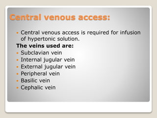 Central venous access:
 Central venous access is required for infusion
of hypertonic solution.
The veins used are:
 Subclavian vein
 Internal jugular vein
 External jugular vein
 Peripheral vein
 Basilic vein
 Cephalic vein
 