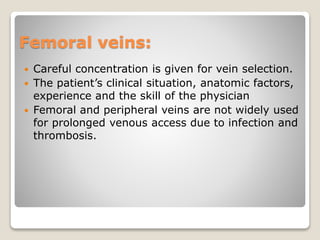 Femoral veins:
 Careful concentration is given for vein selection.
 The patient’s clinical situation, anatomic factors,
experience and the skill of the physician
 Femoral and peripheral veins are not widely used
for prolonged venous access due to infection and
thrombosis.
 