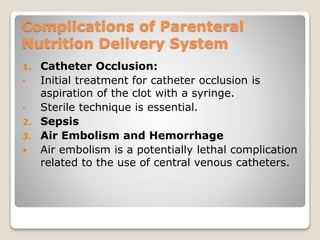 Complications of Parenteral
Nutrition Delivery System
1. Catheter Occlusion:
• Initial treatment for catheter occlusion is
aspiration of the clot with a syringe.
• Sterile technique is essential.
2. Sepsis
3. Air Embolism and Hemorrhage
 Air embolism is a potentially lethal complication
related to the use of central venous catheters.
 