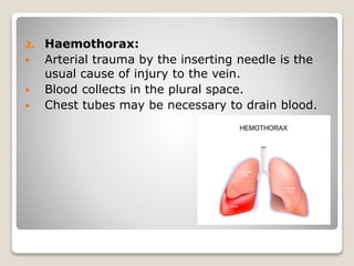 2. Haemothorax:
 Arterial trauma by the inserting needle is the
usual cause of injury to the vein.
 Blood collects in the plural space.
 Chest tubes may be necessary to drain blood.
 
