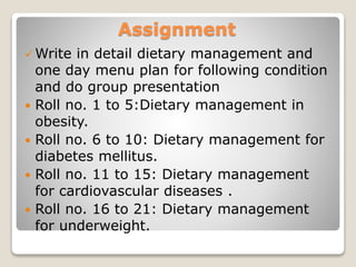 Assignment
Write in detail dietary management and
one day menu plan for following condition
and do group presentation
 Roll no. 1 to 5:Dietary management in
obesity.
 Roll no. 6 to 10: Dietary management for
diabetes mellitus.
 Roll no. 11 to 15: Dietary management
for cardiovascular diseases .
 Roll no. 16 to 21: Dietary management
for underweight.
 