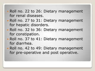  Roll no. 22 to 26: Dietary management
for renal diseases.
 Roll no. 27 to 31: Dietary management
for hepatic disorders.
 Roll no. 32 to 36: Dietary management
for constipation.
 Roll no. 37 to 41: Dietary management
for diarrhea.
 Roll no. 42 to 49: Dietary management
for pre-operative and post operative.
 
