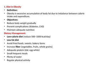 1. Diet in Obesity
• Definition:
• Obesity is excessive accumulation of body fat due to imbalance between calorie
intake and expenditure.
• Objectives:
• Reduce body weight gradually
• Prevent complications (diabetes, CVD)
• Maintain adequate nutrition
Dietary Management:
• Low-calorie diet (reduce 500–1000 kcal/day)
• Low-fat diet
• Avoid fried foods, sweets, bakery items
• Increase fiber (vegetables, fruits, whole grains)
• Adequate protein (dal, egg white)
• Small frequent meals
• Plenty of water
• Regular physical activity
 