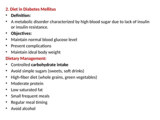2. Diet in Diabetes Mellitus
• Definition:
• A metabolic disorder characterized by high blood sugar due to lack of insulin
or insulin resistance.
• Objectives:
• Maintain normal blood glucose level
• Prevent complications
• Maintain ideal body weight
Dietary Management:
• Controlled carbohydrate intake
• Avoid simple sugars (sweets, soft drinks)
• High-fiber diet (whole grains, green vegetables)
• Moderate protein
• Low saturated fat
• Small frequent meals
• Regular meal timing
• Avoid alcohol
 