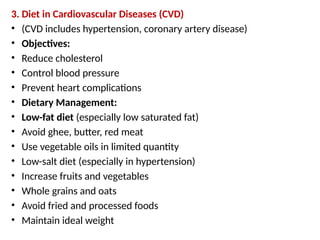 3. Diet in Cardiovascular Diseases (CVD)
• (CVD includes hypertension, coronary artery disease)
• Objectives:
• Reduce cholesterol
• Control blood pressure
• Prevent heart complications
• Dietary Management:
• Low-fat diet (especially low saturated fat)
• Avoid ghee, butter, red meat
• Use vegetable oils in limited quantity
• Low-salt diet (especially in hypertension)
• Increase fruits and vegetables
• Whole grains and oats
• Avoid fried and processed foods
• Maintain ideal weight
 