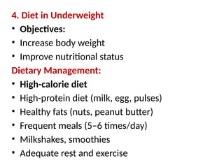 4. Diet in Underweight
• Objectives:
• Increase body weight
• Improve nutritional status
Dietary Management:
• High-calorie diet
• High-protein diet (milk, egg, pulses)
• Healthy fats (nuts, peanut butter)
• Frequent meals (5–6 times/day)
• Milkshakes, smoothies
• Adequate rest and exercise
 