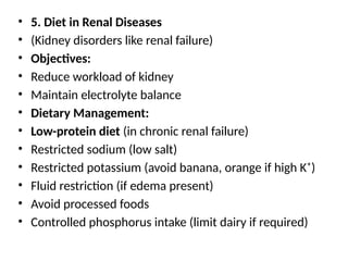 • 5. Diet in Renal Diseases
• (Kidney disorders like renal failure)
• Objectives:
• Reduce workload of kidney
• Maintain electrolyte balance
• Dietary Management:
• Low-protein diet (in chronic renal failure)
• Restricted sodium (low salt)
• Restricted potassium (avoid banana, orange if high K⁺)
• Fluid restriction (if edema present)
• Avoid processed foods
• Controlled phosphorus intake (limit dairy if required)
 