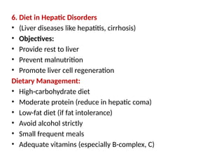 6. Diet in Hepatic Disorders
• (Liver diseases like hepatitis, cirrhosis)
• Objectives:
• Provide rest to liver
• Prevent malnutrition
• Promote liver cell regeneration
Dietary Management:
• High-carbohydrate diet
• Moderate protein (reduce in hepatic coma)
• Low-fat diet (if fat intolerance)
• Avoid alcohol strictly
• Small frequent meals
• Adequate vitamins (especially B-complex, C)
 